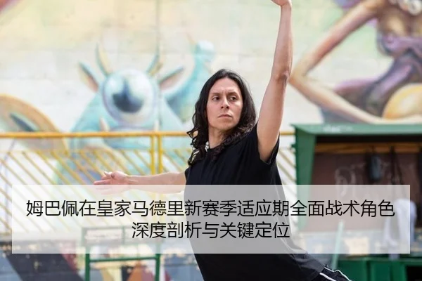 姆巴佩在皇家马德里新赛季适应期全面战术角色深度剖析与关键定位