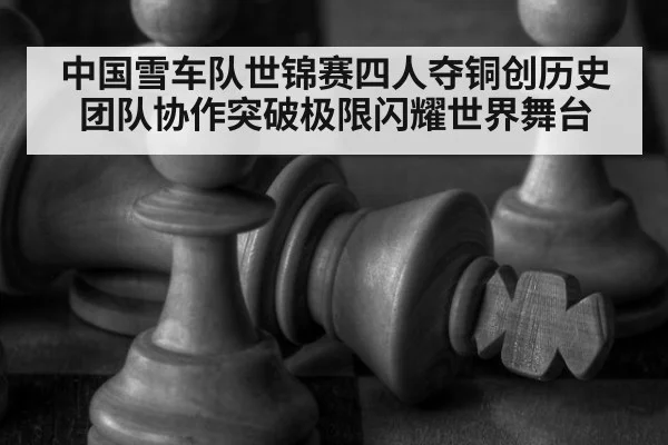 中国雪车队世锦赛四人夺铜创历史 团队协作突破极限闪耀世界舞台