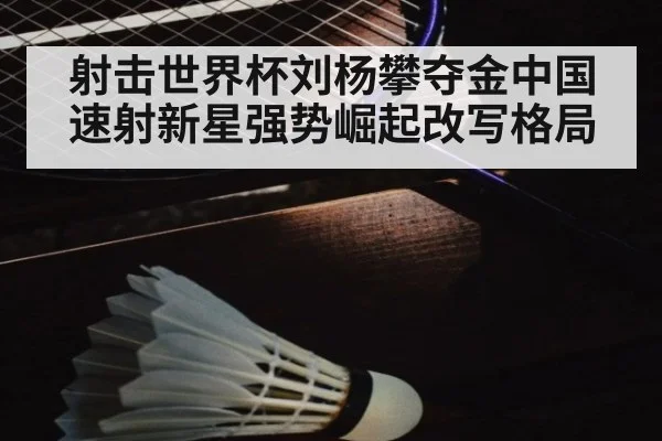 射击世界杯刘杨攀夺金中国速射新星强势崛起改写格局